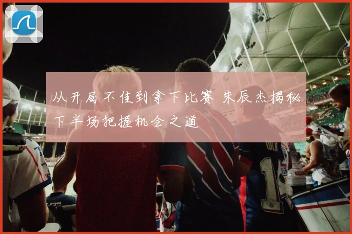 从开局不佳到拿下比赛 朱辰杰揭秘下半场把握机会之道