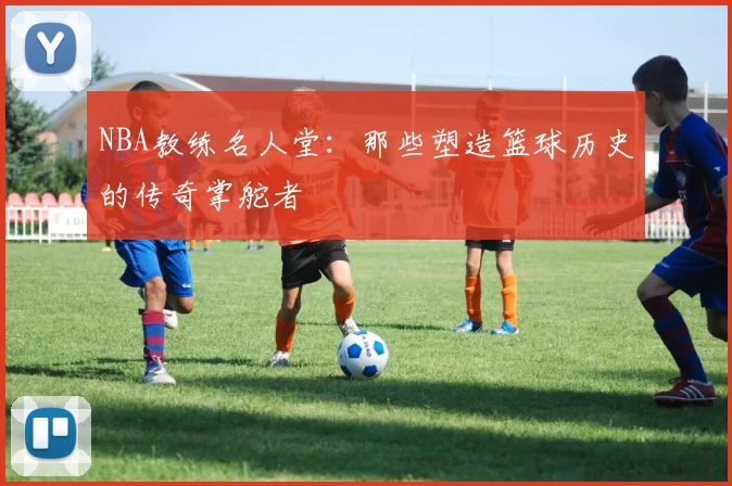 NBA教练名人堂：那些塑造篮球历史的传奇掌舵者