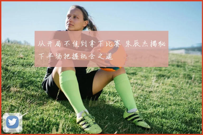 从开局不佳到拿下比赛 朱辰杰揭秘下半场把握机会之道