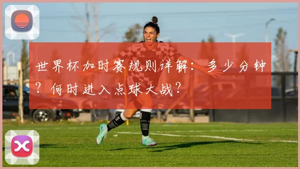 世界杯加时赛规则详解：多少分钟？何时进入点球大战？