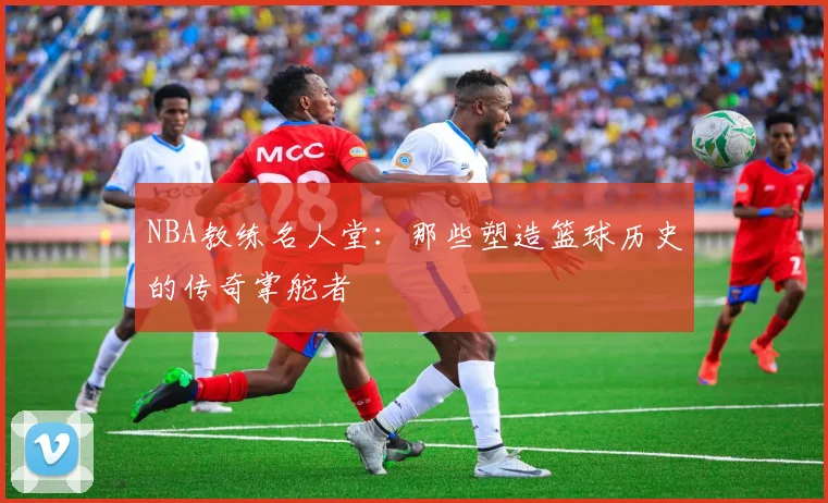 NBA教练名人堂:那些塑造篮球历史的传奇掌舵者