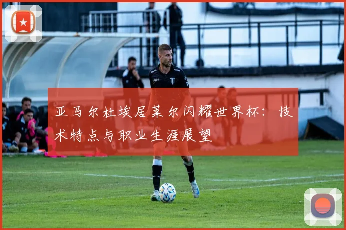 亚马尔杜埃居莱尔闪耀世界杯：技术特点与职业生涯展望